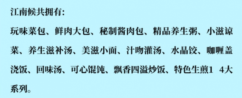 江南侯包子鋪加盟產(chǎn)品有玩味菜包、鮮肉大包、秘制醬肉包、精品養(yǎng)生包、小滋涼菜、養(yǎng)生滋補湯、美滋小面、汁吻灌湯、水晶餃、咖喱蓋澆飯、回味湯、可心餛飩、飄香四溢炒飯、特色生煎14大系列